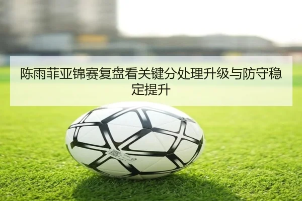陈雨菲亚锦赛复盘看关键分处理升级与防守稳定提升 | LDSPORTS