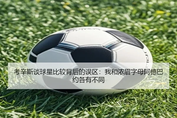 考辛斯谈球星比较背后的误区：我和浓眉字母阿德巴约各有不同（LDSPORTS）