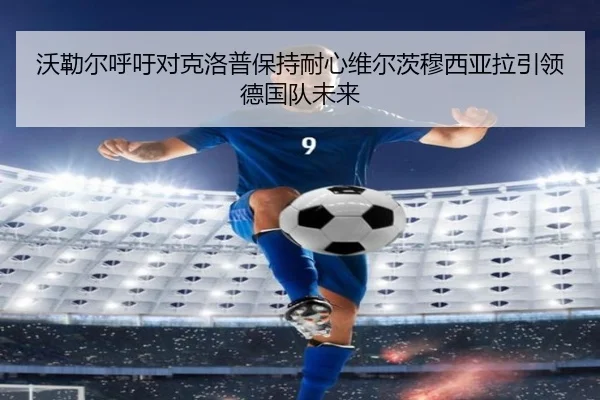 沃勒尔呼吁对克洛普保持耐心维尔茨穆西亚拉引领德国队未来（LDSPORTS）